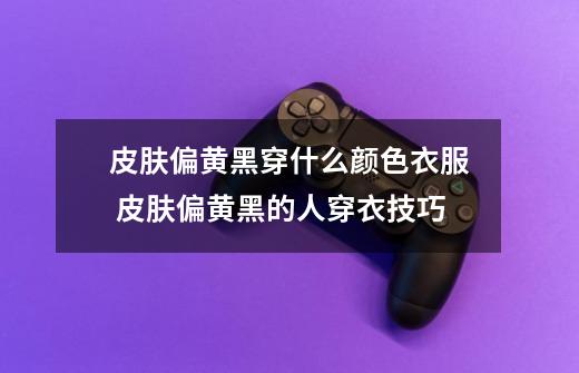 皮肤偏黄黑穿什么颜色衣服 皮肤偏黄黑的人穿衣技巧-第1张-游戏信息-龙启网
