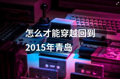 怎么才能穿越回到2015年青岛-第1张-游戏信息-龙启网