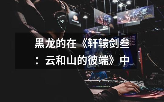 黑龙的在《轩辕剑叁:云和山的彼端》中-第1张-游戏信息-龙启网