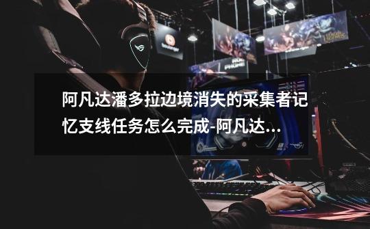 阿凡达潘多拉边境消失的采集者记忆支线任务怎么完成-阿凡达潘多拉边境消失的采集者记忆支线任务如何完成-第1张-游戏信息-龙启网