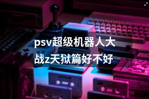 psv超级机器人大战z天狱篇好不好-第1张-游戏信息-龙启网