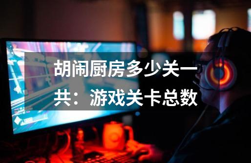 胡闹厨房多少关一共:游戏关卡总数-第1张-游戏信息-龙启网