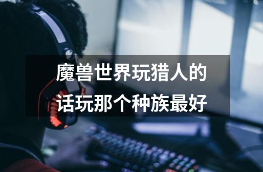 魔兽世界玩猎人的话玩那个种族最好-第1张-游戏信息-龙启网