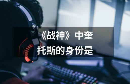 《战神》中奎托斯的身份是-第1张-游戏信息-龙启网
