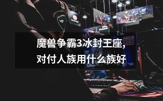 魔兽争霸3冰封王座,对付人族用什么族好-第1张-游戏信息-龙启网