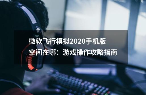 微软飞行模拟2020手机版空间在哪:游戏操作攻略指南-第1张-游戏信息-龙启网