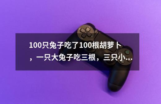 100只兔子吃了100根胡萝卜,一只大兔子吃三根,三只小兔子吃一根,大兔子,小兔子各有多少只-第1张-游戏信息-龙启网