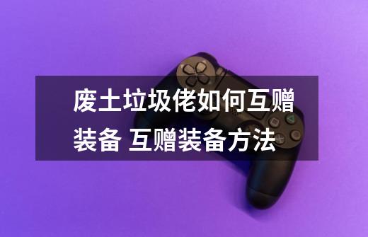 废土垃圾佬如何互赠装备 互赠装备方法-第1张-游戏信息-龙启网