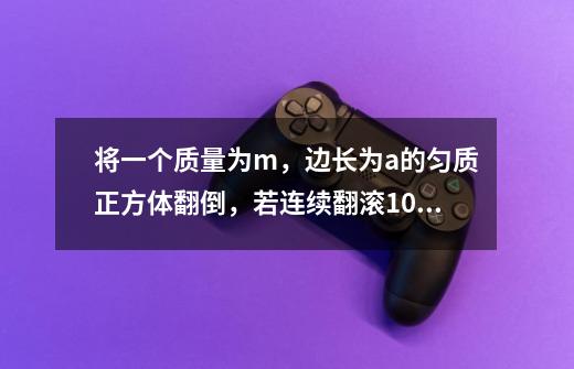 将一个质量为m，边长为a的匀质正方体翻倒，若连续翻滚10次，则推力至少做功-第1张-游戏信息-龙启网