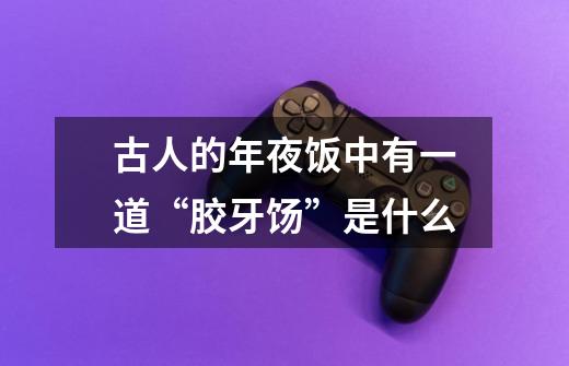 古人的年夜饭中有一道“胶牙饧”是什么-第1张-游戏信息-龙启网