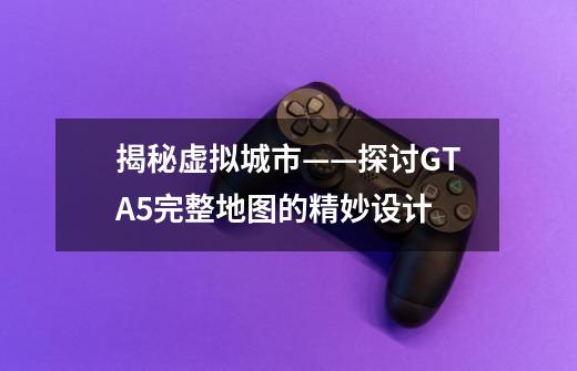 揭秘虚拟城市——探讨GTA5完整地图的精妙设计-第1张-游戏信息-龙启网