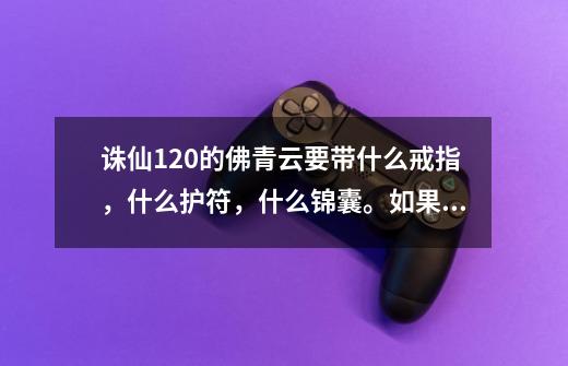 诛仙120的佛青云要带什么戒指，什么护符，什么锦囊。如果买不到要杂生产-第1张-游戏信息-龙启网