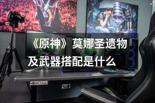 《原神》莫娜圣遗物及武器搭配是什么-第1张-游戏信息-龙启网