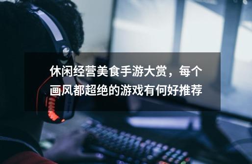 休闲经营美食手游大赏,每个画风都超绝的游戏有何好推荐-第1张-游戏信息-龙启网