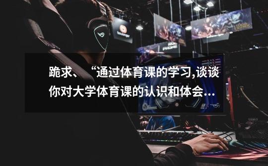 跪求、“通过体育课的学习,谈谈你对大学体育课的认识和体会,300字以上。”急、急、急、急啊!!! 1038259-第1张-游戏信息-龙启网