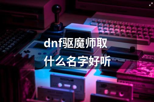 dnf驱魔师取什么名字好听-第1张-游戏信息-龙启网