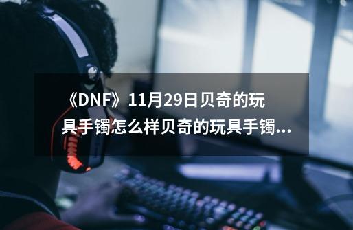 《DNF》11月29日贝奇的玩具手镯怎么样贝奇的玩具手镯介绍-第1张-游戏信息-龙启网