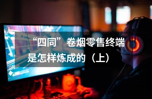 “四同”卷烟零售终端是怎样炼成的(上)-第1张-游戏信息-龙启网