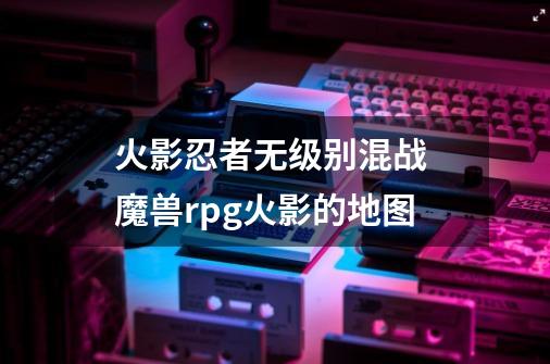 火影忍者无级别混战 魔兽rpg火影的地图-第1张-游戏信息-龙启网