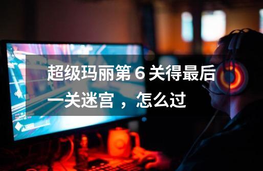 超级玛丽第6关得最后一关迷宫 ,怎么过-第1张-游戏信息-龙启网