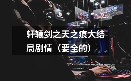 轩辕剑之天之痕大结局剧情(要全的)-第1张-游戏信息-龙启网