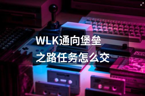WLK通向堡垒之路任务怎么交-第1张-游戏信息-龙启网