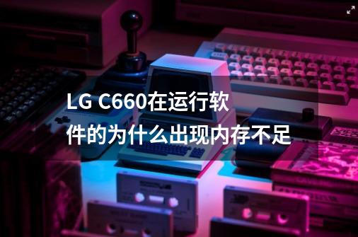 LG C660在运行软件的为什么出现内存不足-第1张-游戏信息-龙启网