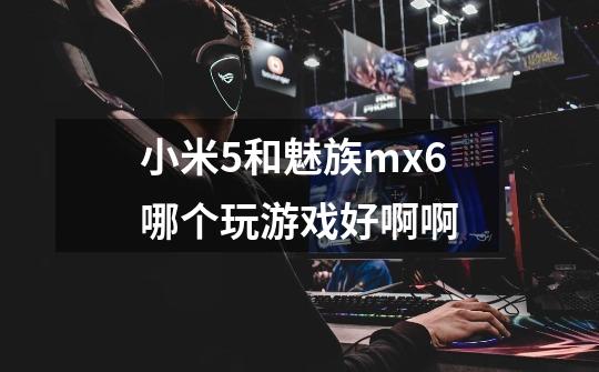 小米5和魅族mx6哪个玩游戏好啊啊-第1张-游戏信息-龙启网