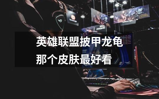 英雄联盟披甲龙龟那个皮肤最好看-第1张-游戏信息-龙启网