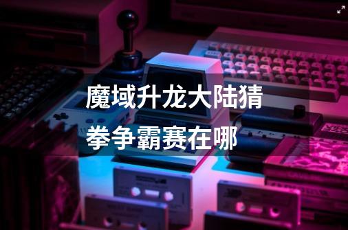 魔域升龙大陆猜拳争霸赛在哪-第1张-游戏信息-龙启网