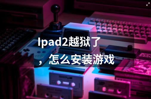 Ipad2越狱了，怎么安装游戏-第1张-游戏信息-龙启网