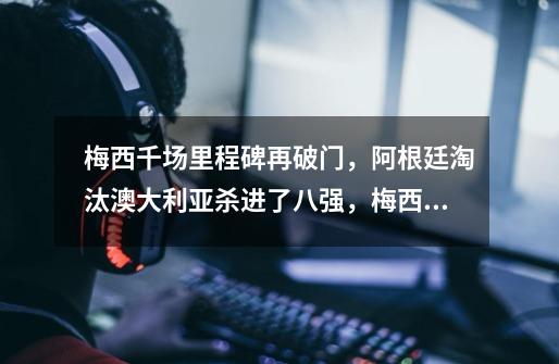 梅西千场里程碑再破门,阿根廷淘汰澳大利亚杀进了八强,梅西的表现有多好-第1张-游戏信息-龙启网