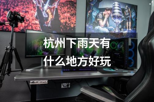 杭州下雨天有什么地方好玩-第1张-游戏信息-龙启网