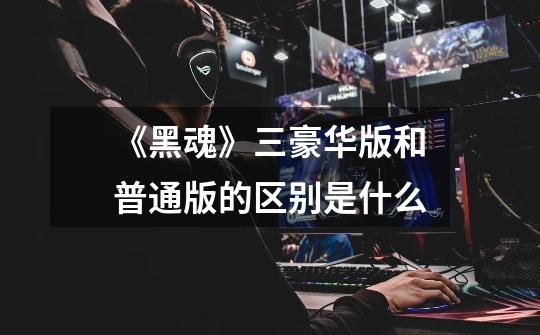 《黑魂》三豪华版和普通版的区别是什么-第1张-游戏信息-龙启网
