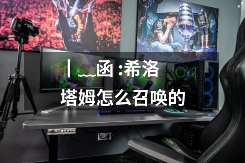 ┃﹏函:希洛塔姆怎么召唤的-第1张-游戏信息-龙启网