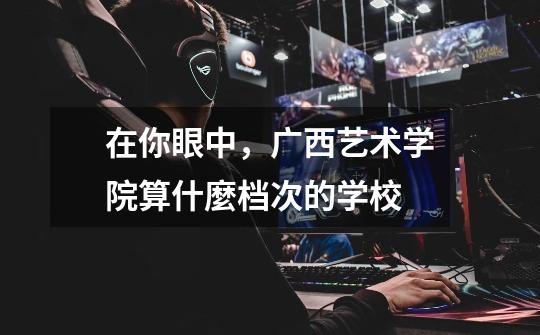 在你眼中,广西艺术学院算什麼档次的学校-第1张-游戏信息-龙启网