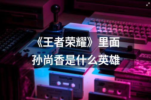 《王者荣耀》里面孙尚香是什么英雄-第1张-游戏信息-龙启网