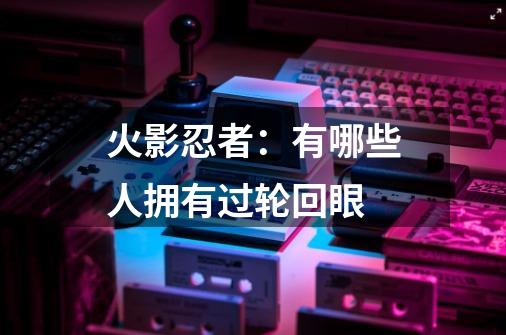火影忍者:有哪些人拥有过轮回眼-第1张-游戏信息-龙启网