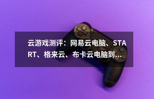 云游戏测评:网易云电脑、START、格来云、布卡云电脑到底哪家强-第1张-游戏信息-龙启网