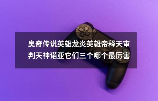 奥奇传说英雄龙炎英雄帝释天审判天神诺亚它们三个哪个最厉害-第1张-游戏信息-龙启网