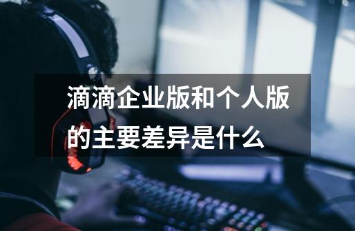 滴滴企业版和个人版的主要差异是什么-第1张-游戏信息-龙启网