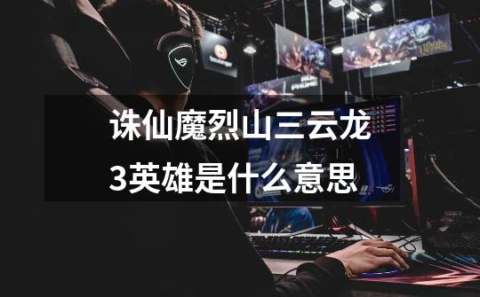 诛仙魔烈山三云龙3英雄是什么意思-第1张-游戏信息-龙启网