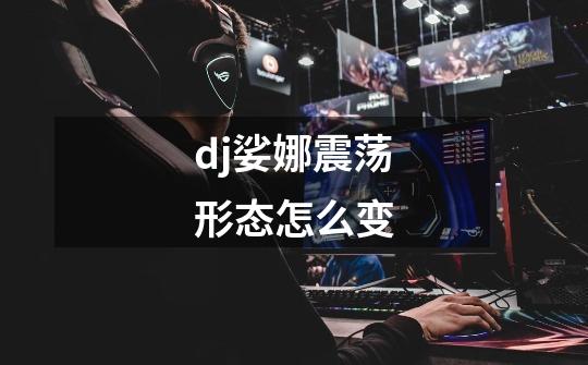 dj娑娜震荡形态怎么变-第1张-游戏信息-龙启网