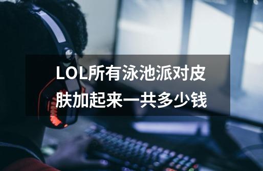 LOL所有泳池派对皮肤加起来一共多少钱-第1张-游戏信息-龙启网