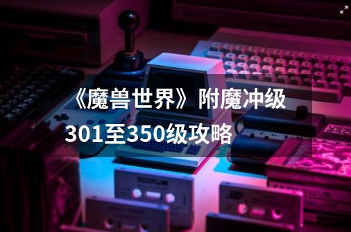 《魔兽世界》附魔冲级301至350级攻略-第1张-游戏信息-龙启网
