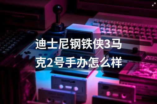 迪士尼钢铁侠3马克2号手办怎么样-第1张-游戏信息-龙启网