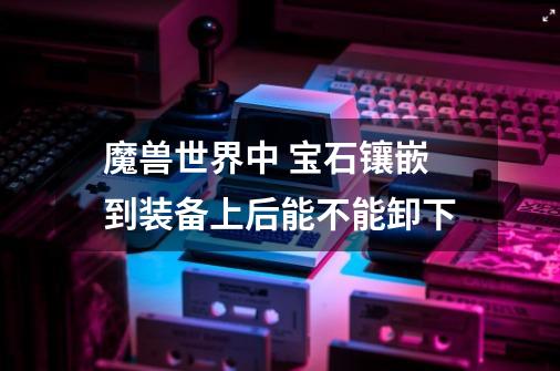 魔兽世界中 宝石镶嵌到装备上后能不能卸下-第1张-游戏信息-龙启网