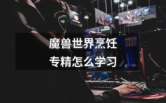 魔兽世界烹饪专精怎么学习-第1张-游戏信息-龙启网