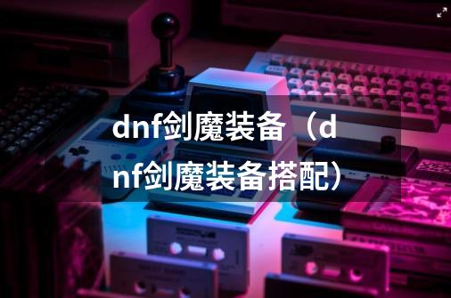 dnf剑魔装备(dnf剑魔装备搭配)-第1张-游戏信息-龙启网