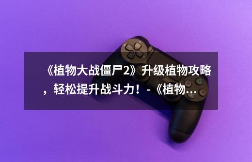 《植物大战僵尸2》升级植物攻略,轻松提升战斗力!-《植物大战僵尸2》升级植物指南-第1张-游戏信息-龙启网